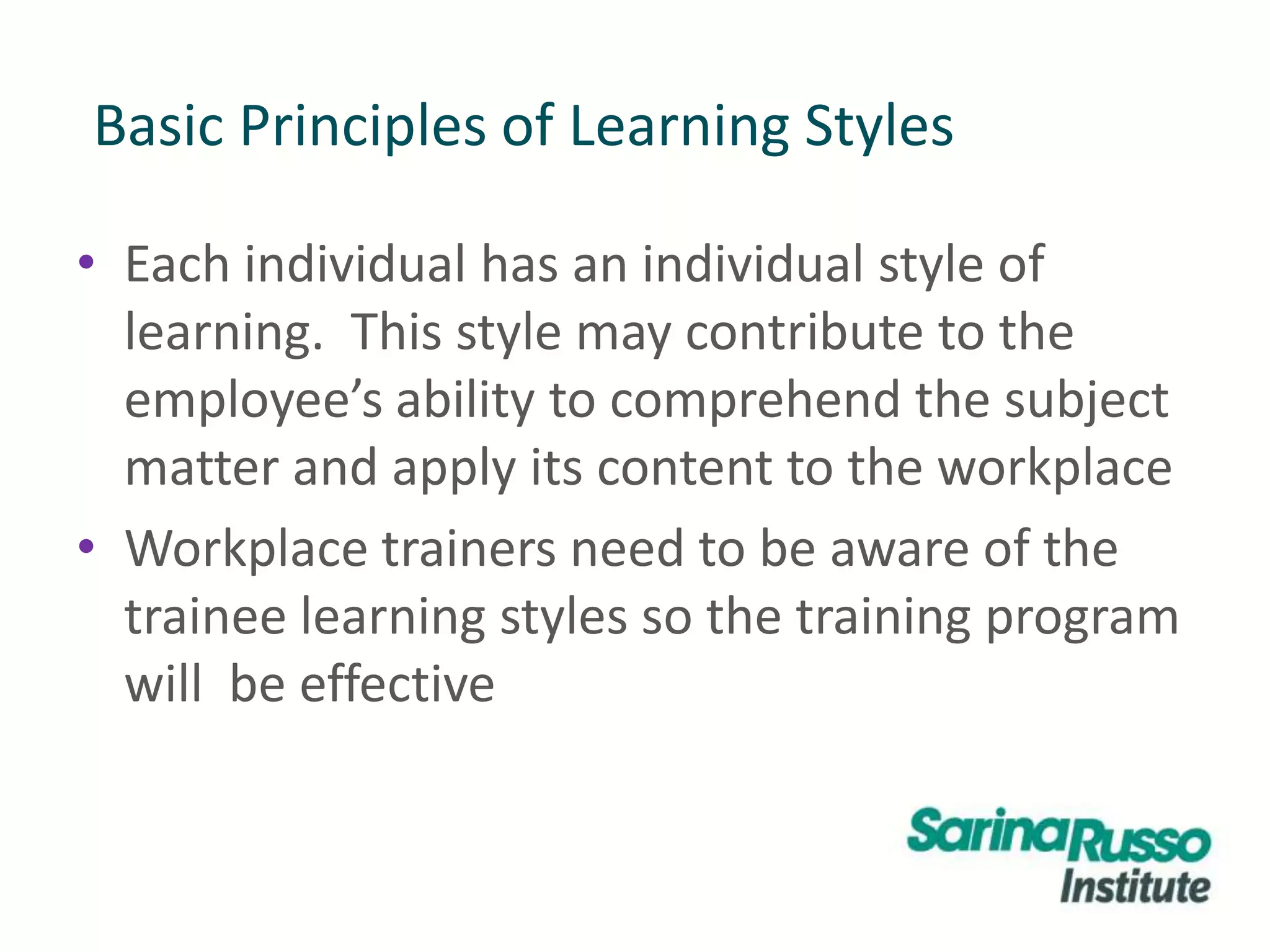 Basic Principles of Learning Styles
• Each individual has an individual style of
learning. This style may contribute to the
employee’s ability to comprehend the subject
matter and apply its content to the workplace
• Workplace trainers need to be aware of the
trainee learning styles so the training program
will be effective
 
