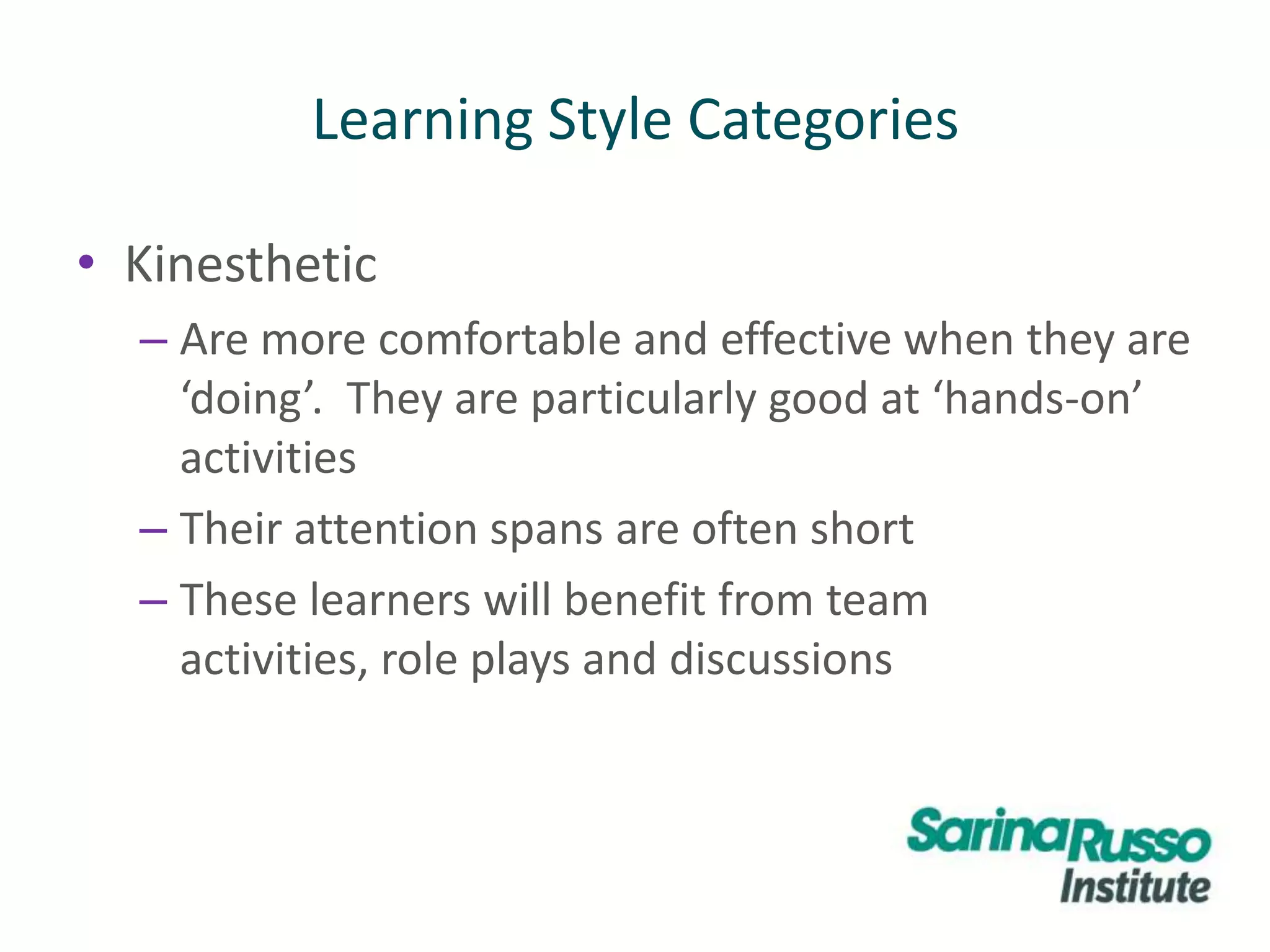 Learning Style Categories
• Kinesthetic
– Are more comfortable and effective when they are
‘doing’. They are particularly good at ‘hands-on’
activities
– Their attention spans are often short
– These learners will benefit from team
activities, role plays and discussions
 