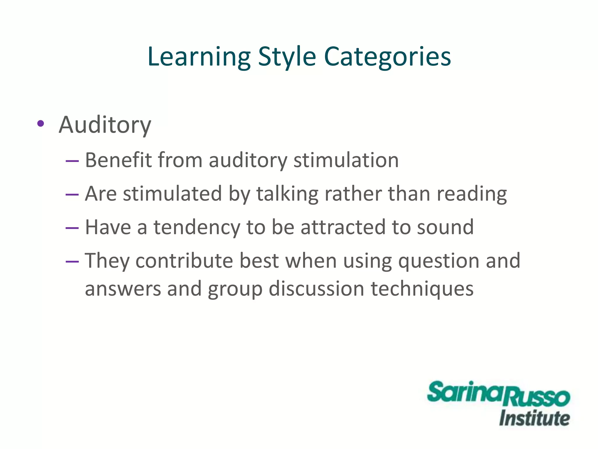 • Auditory
– Benefit from auditory stimulation
– Are stimulated by talking rather than reading
– Have a tendency to be attracted to sound
– They contribute best when using question and
answers and group discussion techniques
Learning Style Categories
 