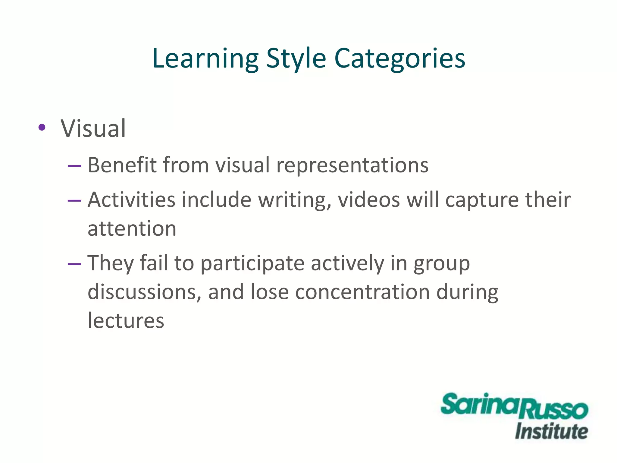 • Visual
– Benefit from visual representations
– Activities include writing, videos will capture their
attention
– They fail to participate actively in group
discussions, and lose concentration during
lectures
Learning Style Categories
 