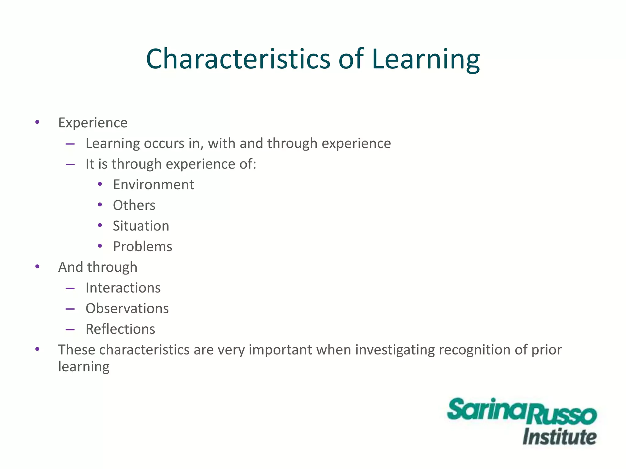 • Experience
– Learning occurs in, with and through experience
– It is through experience of:
• Environment
• Others
• Situation
• Problems
• And through
– Interactions
– Observations
– Reflections
• These characteristics are very important when investigating recognition of prior
learning
Characteristics of Learning
 