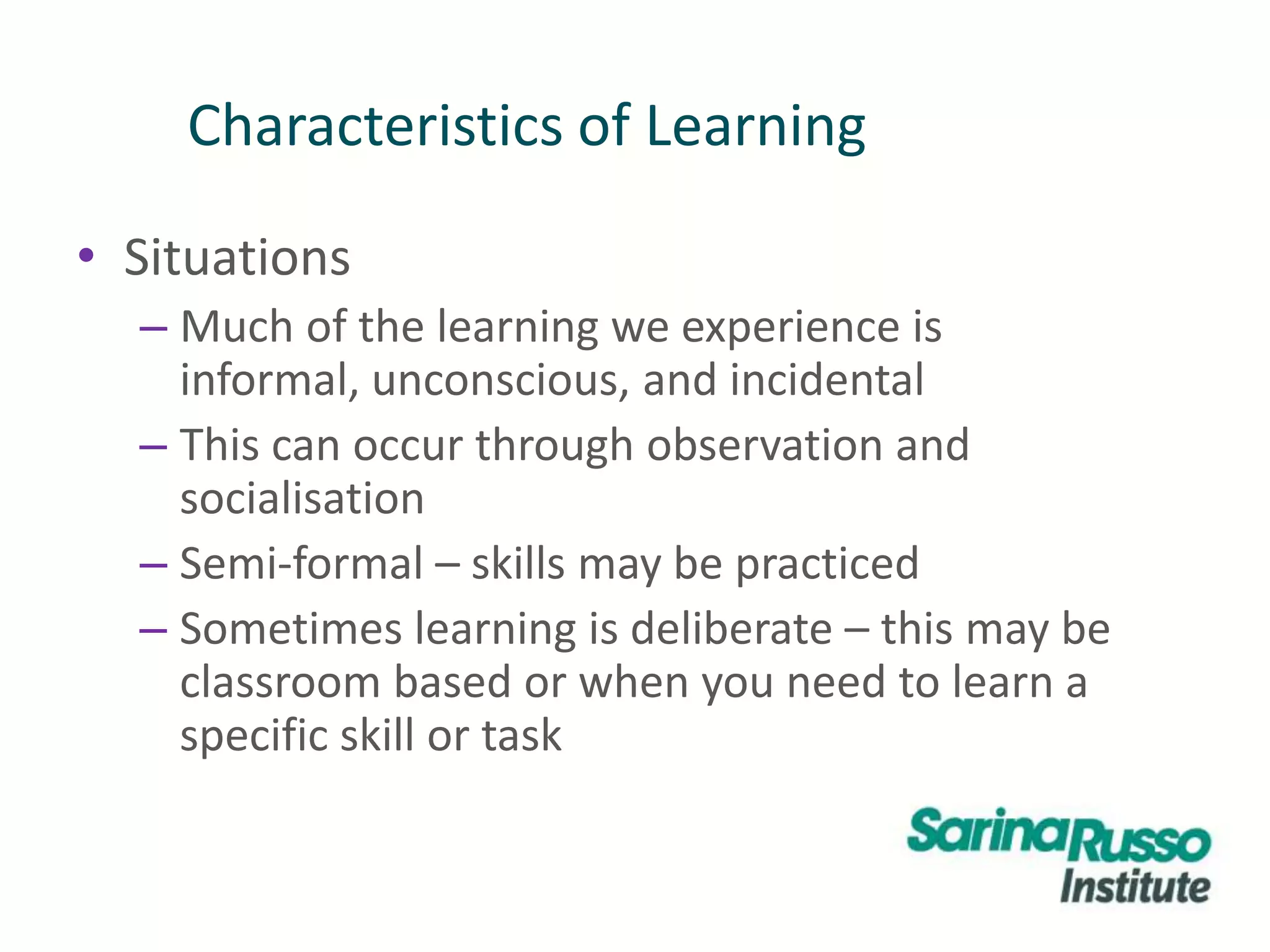 • Situations
– Much of the learning we experience is
informal, unconscious, and incidental
– This can occur through observation and
socialisation
– Semi-formal – skills may be practiced
– Sometimes learning is deliberate – this may be
classroom based or when you need to learn a
specific skill or task
Characteristics of Learning
 
