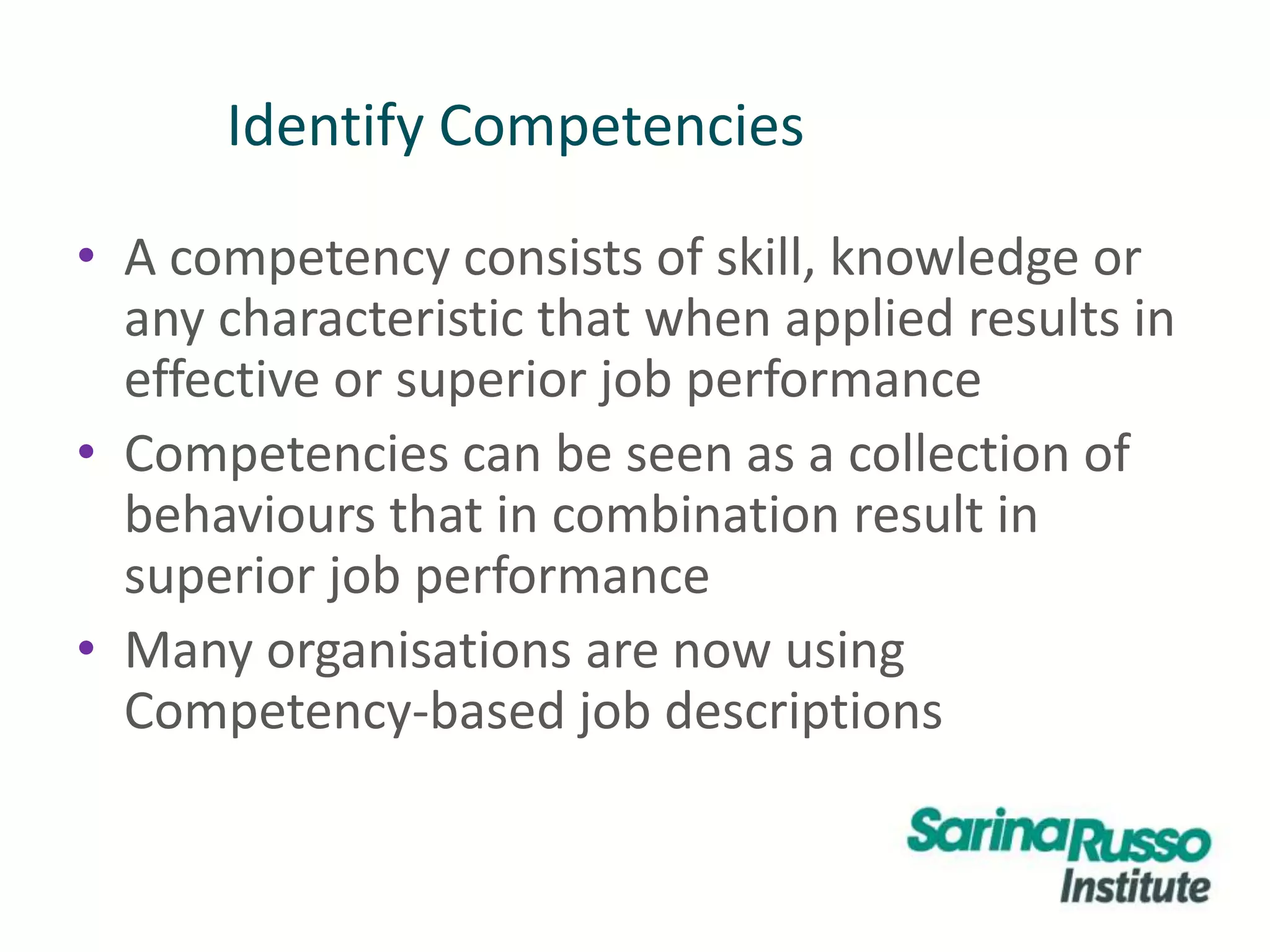 Identify Competencies
• A competency consists of skill, knowledge or
any characteristic that when applied results in
effective or superior job performance
• Competencies can be seen as a collection of
behaviours that in combination result in
superior job performance
• Many organisations are now using
Competency-based job descriptions
 
