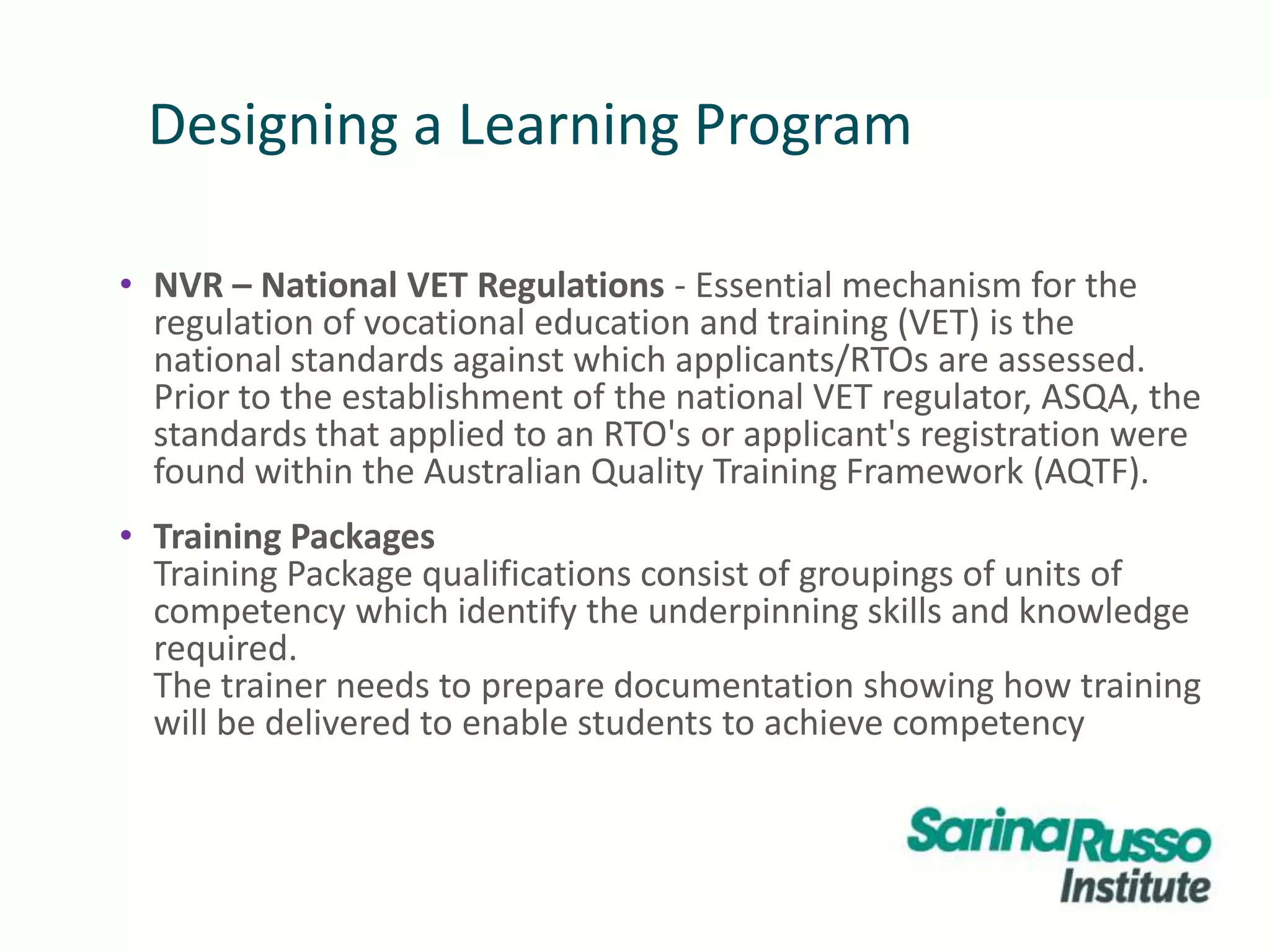 Designing a Learning Program
• NVR – National VET Regulations - Essential mechanism for the
regulation of vocational education and training (VET) is the
national standards against which applicants/RTOs are assessed.
Prior to the establishment of the national VET regulator, ASQA, the
standards that applied to an RTO's or applicant's registration were
found within the Australian Quality Training Framework (AQTF).
• Training Packages
Training Package qualifications consist of groupings of units of
competency which identify the underpinning skills and knowledge
required.
The trainer needs to prepare documentation showing how training
will be delivered to enable students to achieve competency
 