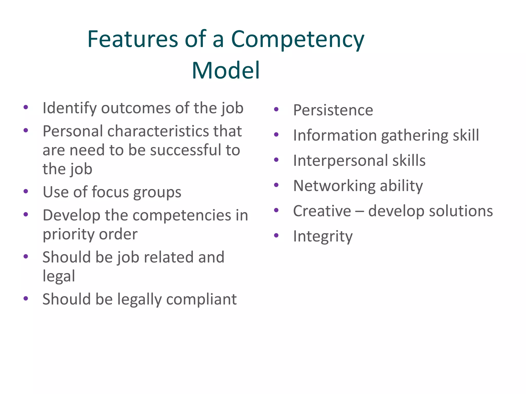 Features of a Competency
Model
• Identify outcomes of the job
• Personal characteristics that
are need to be successful to
the job
• Use of focus groups
• Develop the competencies in
priority order
• Should be job related and
legal
• Should be legally compliant
• Persistence
• Information gathering skill
• Interpersonal skills
• Networking ability
• Creative – develop solutions
• Integrity
 