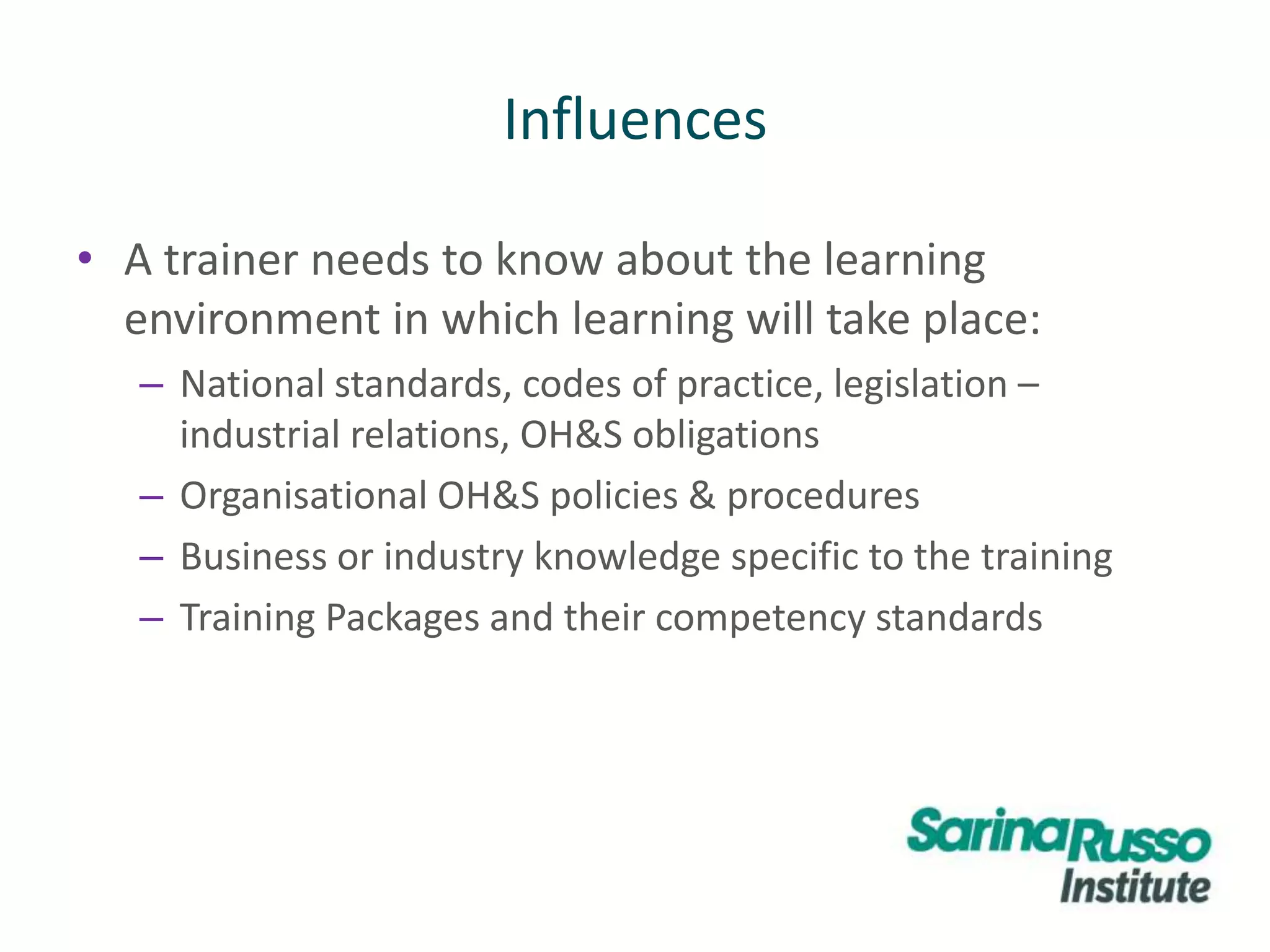 Influences
• A trainer needs to know about the learning
environment in which learning will take place:
– National standards, codes of practice, legislation –
industrial relations, OH&S obligations
– Organisational OH&S policies & procedures
– Business or industry knowledge specific to the training
– Training Packages and their competency standards
 