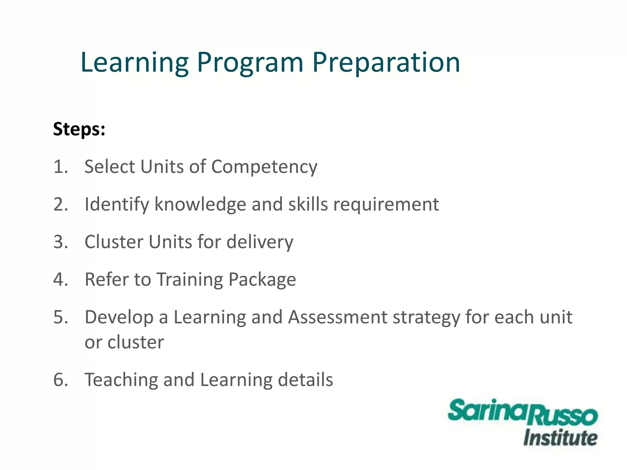Learning Program Preparation
Steps:
1. Select Units of Competency
2. Identify knowledge and skills requirement
3. Cluster Units for delivery
4. Refer to Training Package
5. Develop a Learning and Assessment strategy for each unit
or cluster
6. Teaching and Learning details
 