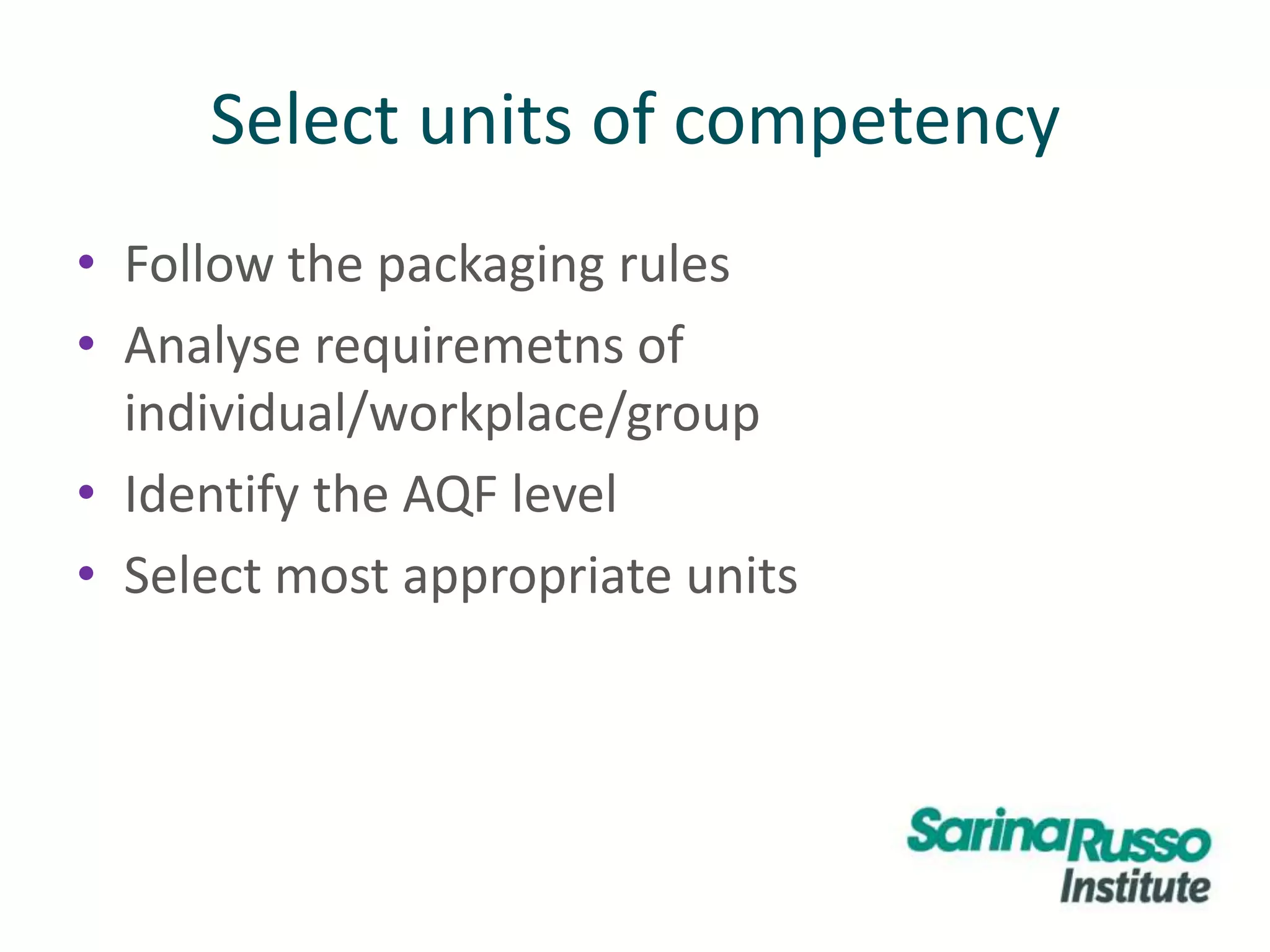 Select units of competency
• Follow the packaging rules
• Analyse requiremetns of
individual/workplace/group
• Identify the AQF level
• Select most appropriate units
 