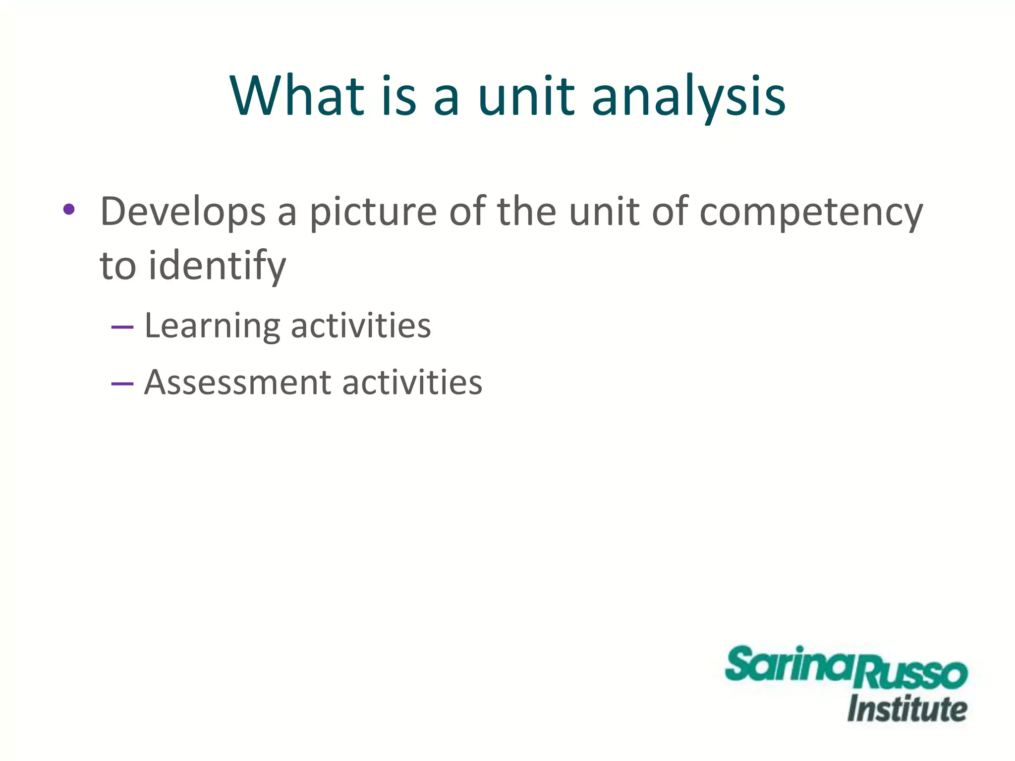 What is a unit analysis
• Develops a picture of the unit of competency
to identify
– Learning activities
– Assessment activities
 