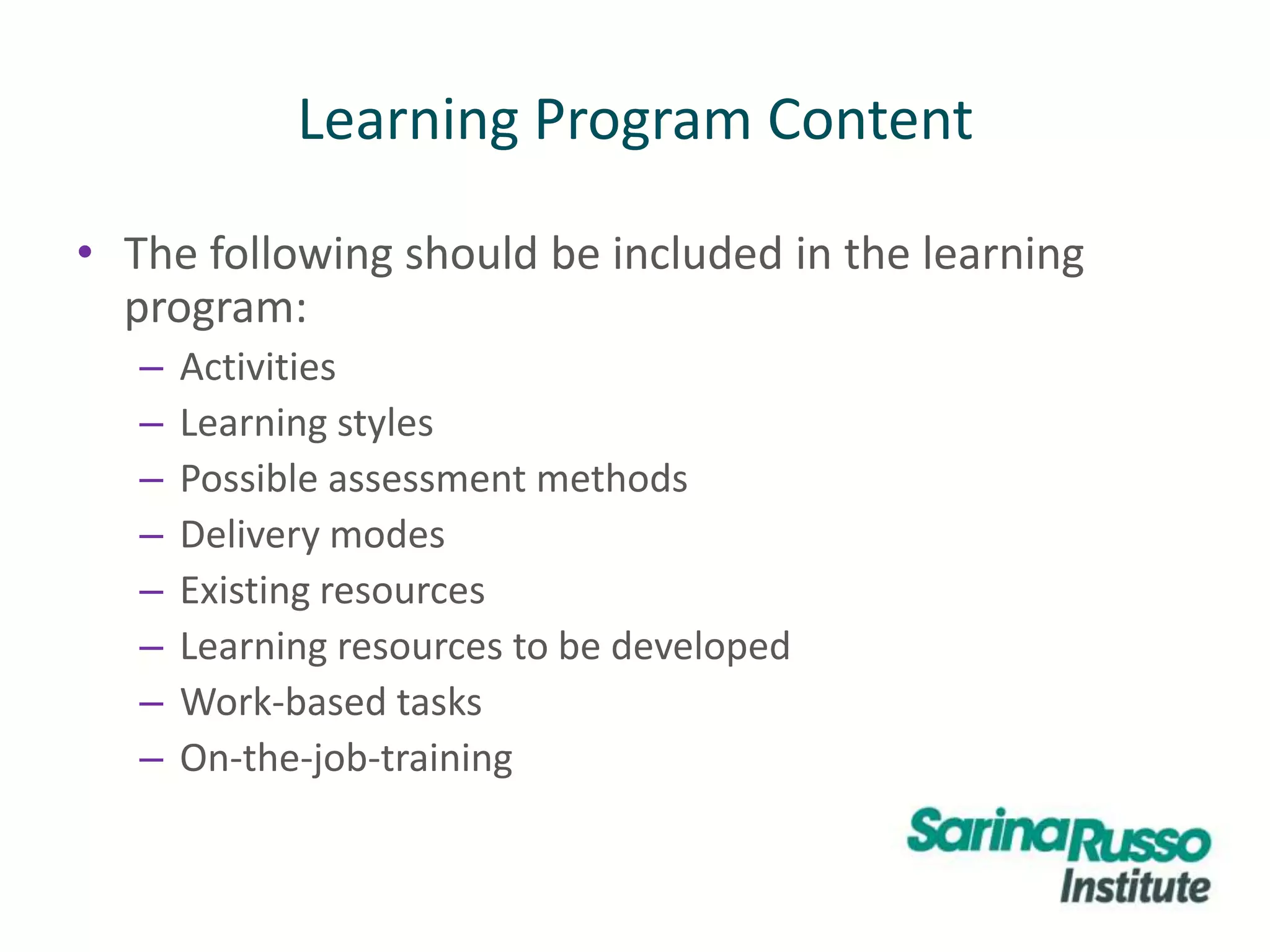 Learning Program Content
• The following should be included in the learning
program:
– Activities
– Learning styles
– Possible assessment methods
– Delivery modes
– Existing resources
– Learning resources to be developed
– Work-based tasks
– On-the-job-training
 