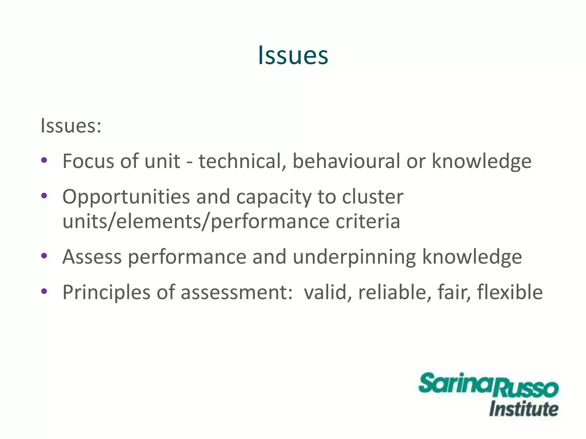 Issues
Issues:
• Focus of unit - technical, behavioural or knowledge
• Opportunities and capacity to cluster
units/elements/performance criteria
• Assess performance and underpinning knowledge
• Principles of assessment: valid, reliable, fair, flexible
 