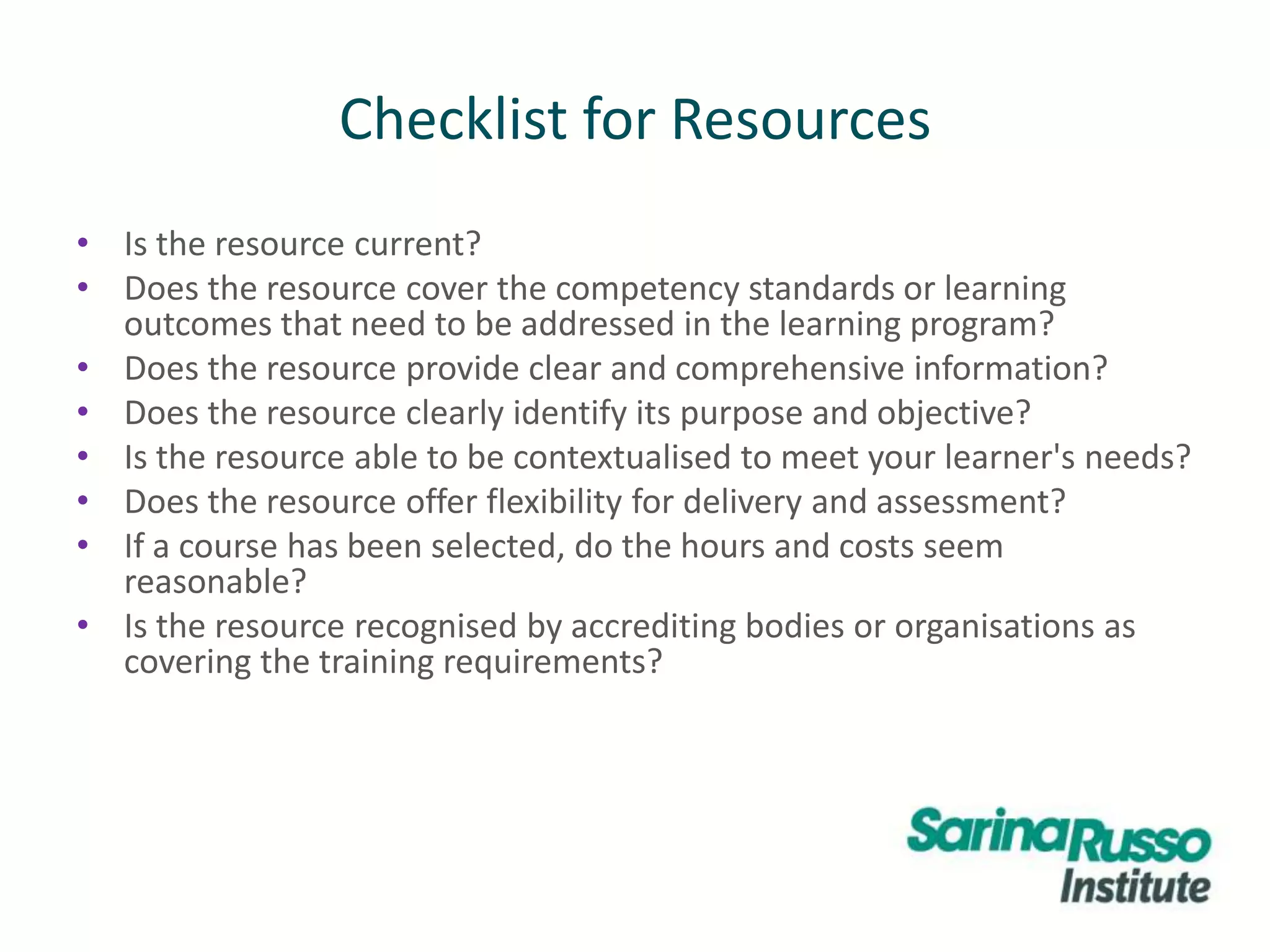 Checklist for Resources
• Is the resource current?
• Does the resource cover the competency standards or learning
outcomes that need to be addressed in the learning program?
• Does the resource provide clear and comprehensive information?
• Does the resource clearly identify its purpose and objective?
• Is the resource able to be contextualised to meet your learner's needs?
• Does the resource offer flexibility for delivery and assessment?
• If a course has been selected, do the hours and costs seem
reasonable?
• Is the resource recognised by accrediting bodies or organisations as
covering the training requirements?
 