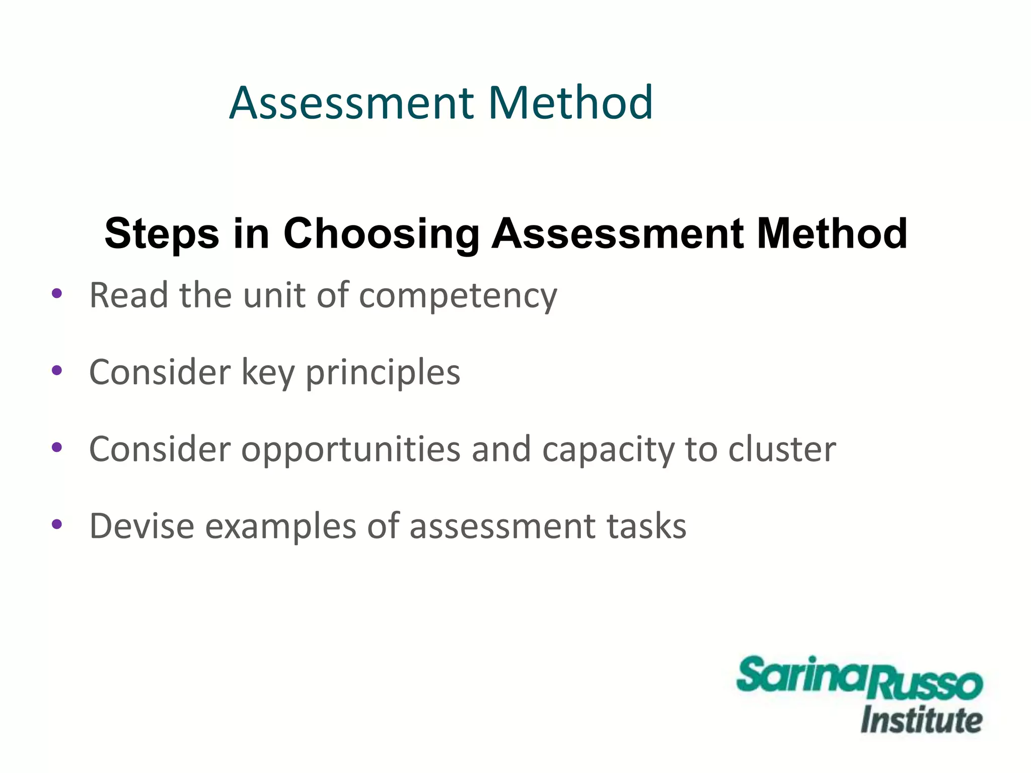 Assessment Method
• Read the unit of competency
• Consider key principles
• Consider opportunities and capacity to cluster
• Devise examples of assessment tasks
Steps in Choosing Assessment Method
 