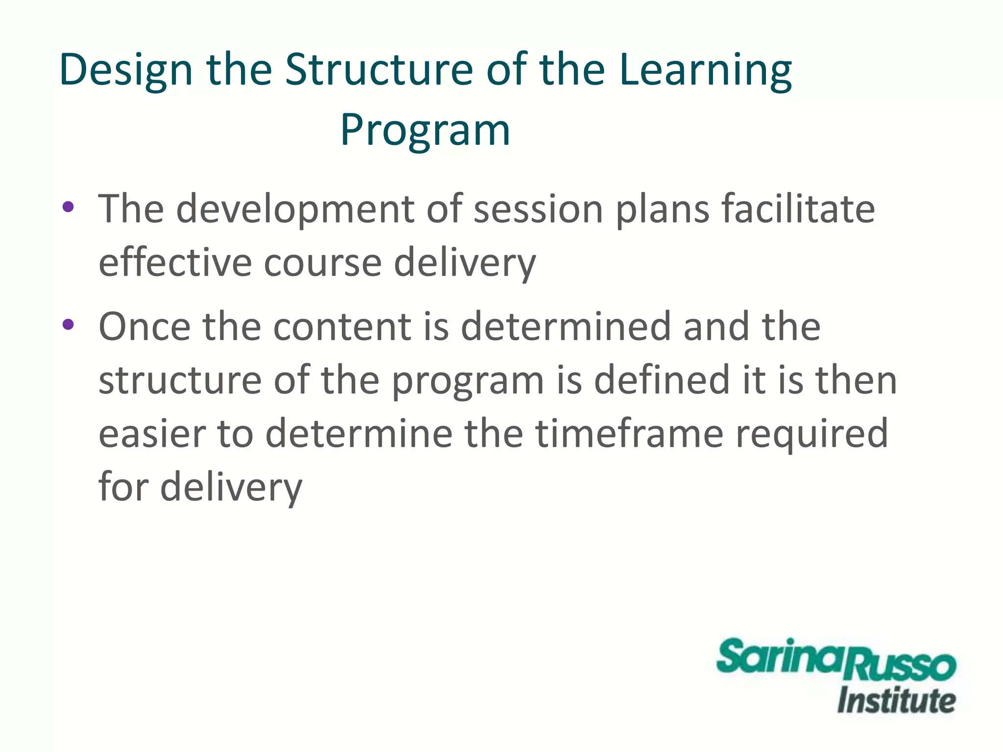 Design the Structure of the Learning
Program
• The development of session plans facilitate
effective course delivery
• Once the content is determined and the
structure of the program is defined it is then
easier to determine the timeframe required
for delivery
 