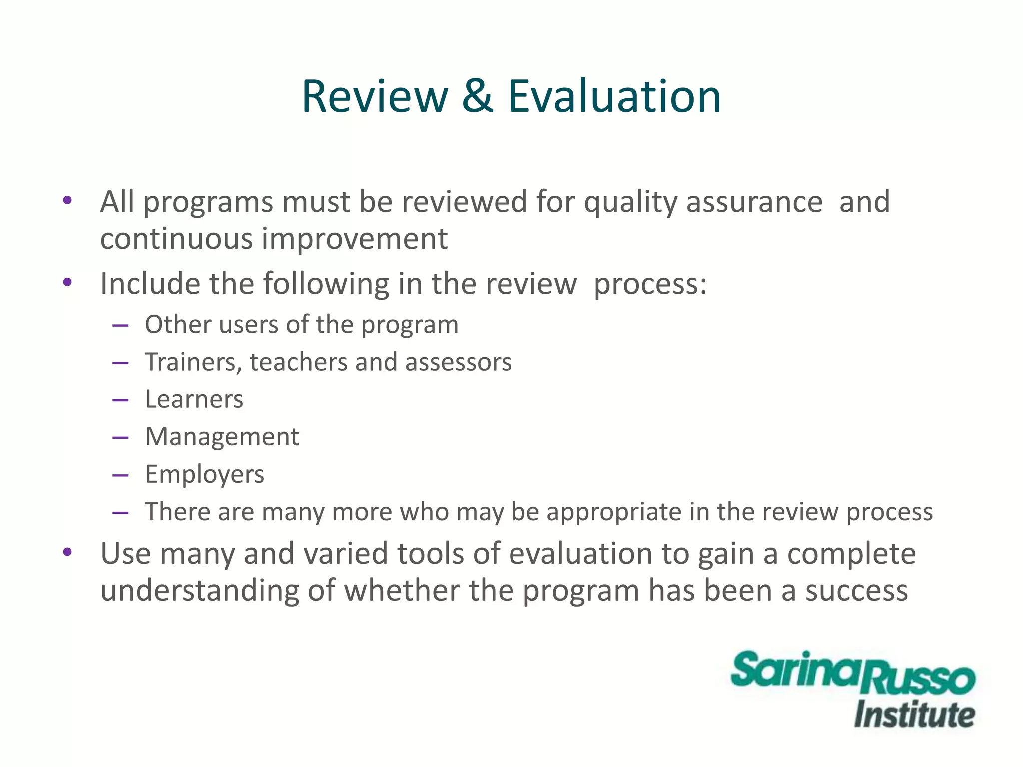 Review & Evaluation
• All programs must be reviewed for quality assurance and
continuous improvement
• Include the following in the review process:
– Other users of the program
– Trainers, teachers and assessors
– Learners
– Management
– Employers
– There are many more who may be appropriate in the review process
• Use many and varied tools of evaluation to gain a complete
understanding of whether the program has been a success
 