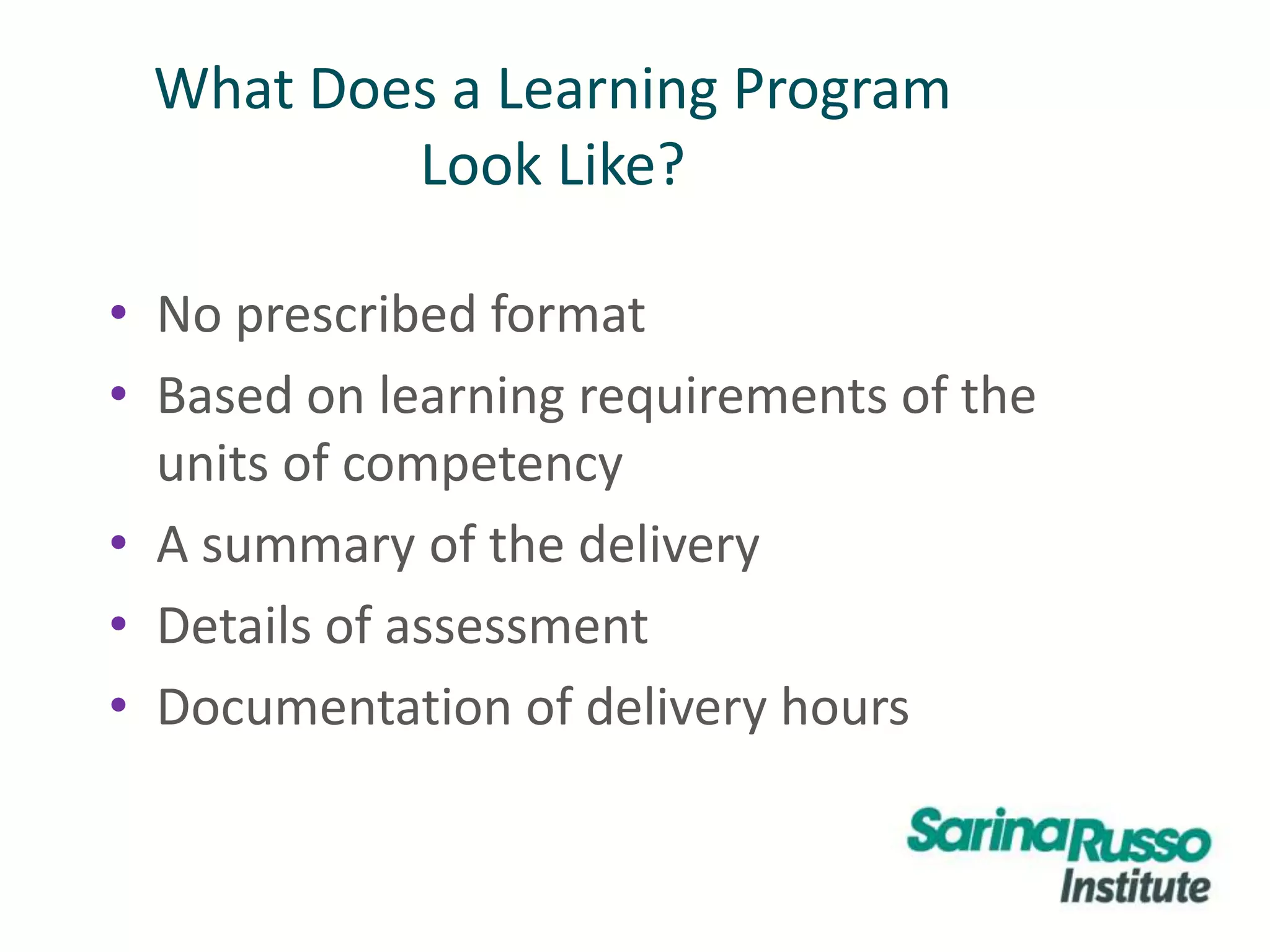 What Does a Learning Program
Look Like?
• No prescribed format
• Based on learning requirements of the
units of competency
• A summary of the delivery
• Details of assessment
• Documentation of delivery hours
 