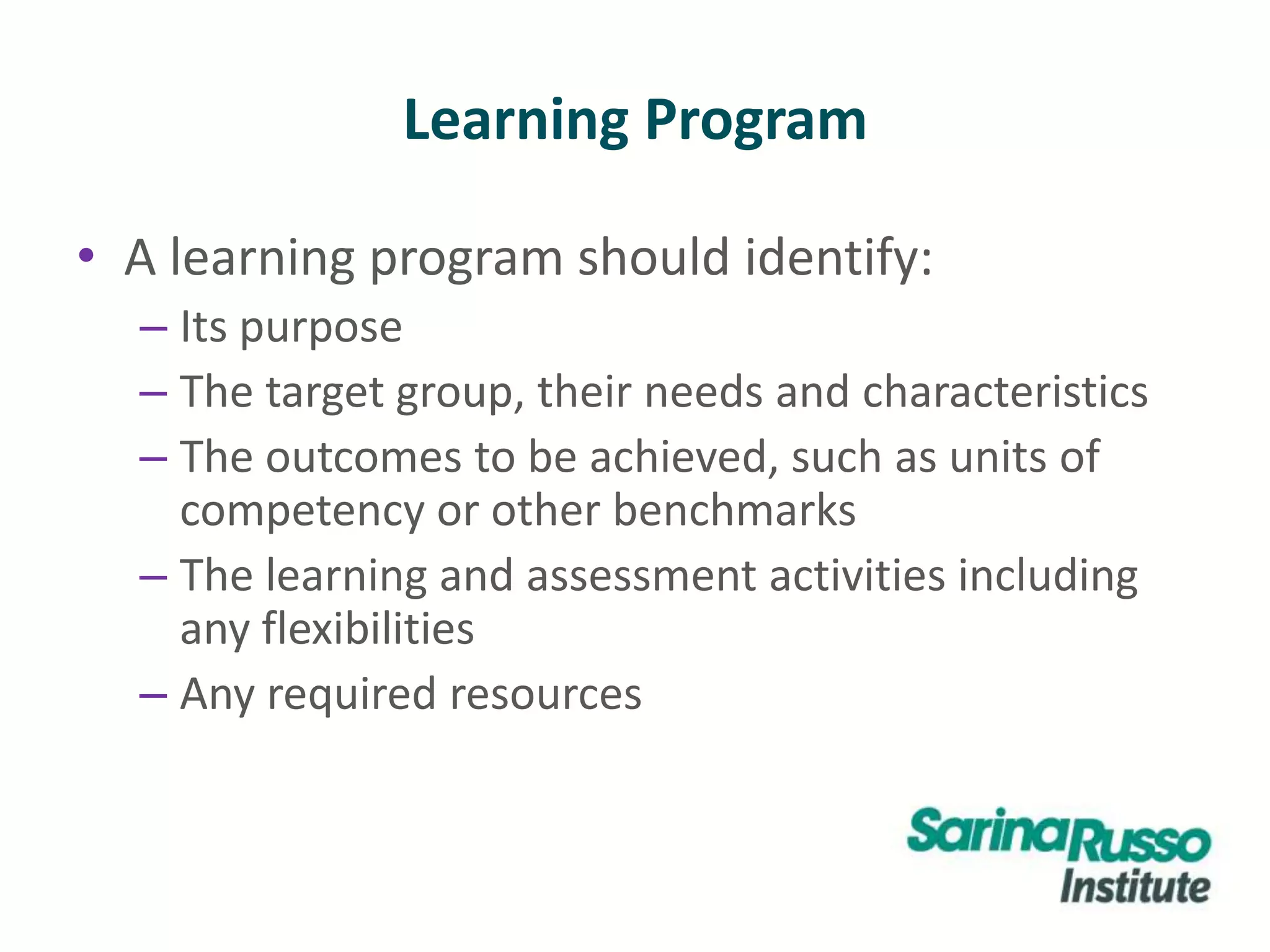 Learning Program
• A learning program should identify:
– Its purpose
– The target group, their needs and characteristics
– The outcomes to be achieved, such as units of
competency or other benchmarks
– The learning and assessment activities including
any flexibilities
– Any required resources
 