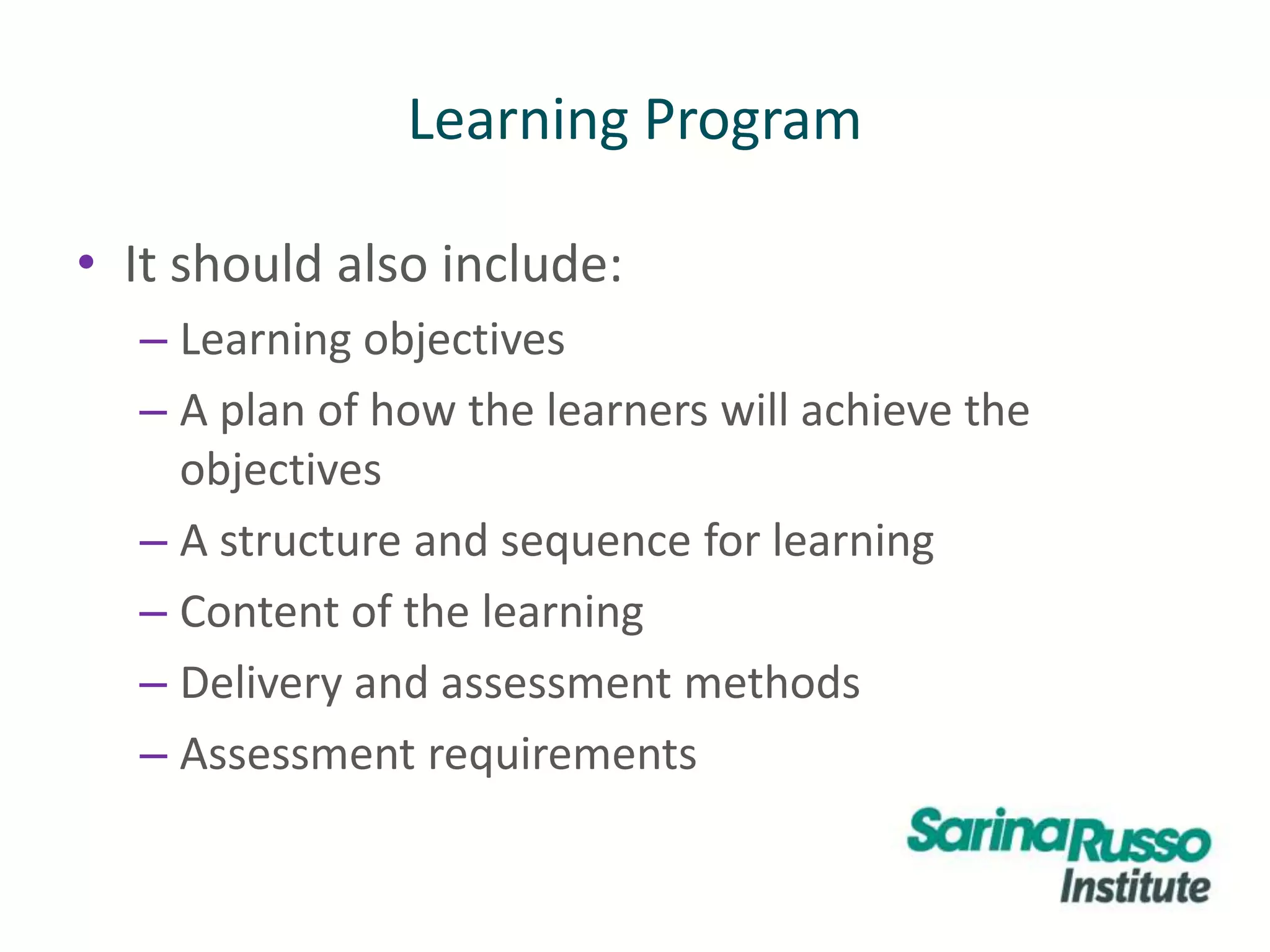 Learning Program
• It should also include:
– Learning objectives
– A plan of how the learners will achieve the
objectives
– A structure and sequence for learning
– Content of the learning
– Delivery and assessment methods
– Assessment requirements
 