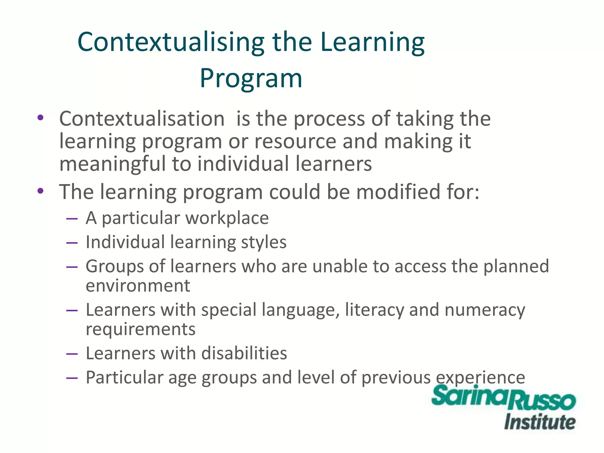 Contextualising the Learning
Program
• Contextualisation is the process of taking the
learning program or resource and making it
meaningful to individual learners
• The learning program could be modified for:
– A particular workplace
– Individual learning styles
– Groups of learners who are unable to access the planned
environment
– Learners with special language, literacy and numeracy
requirements
– Learners with disabilities
– Particular age groups and level of previous experience
 