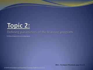 Topic 2: Defining parameters of the learning program TAEDES401A Design and develop learning programs © 2010 Innovation and Business Industry Skills Council Ltd IBSA - Participant Workbook: page 15 to 26 