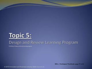 Topic 5: Design and Review Learning Program TAEDES401A Design and develop learning programs © 2010 Innovation and Business Industry Skills Council Ltd IBSA - Participant Workbook: page 47 to 66 