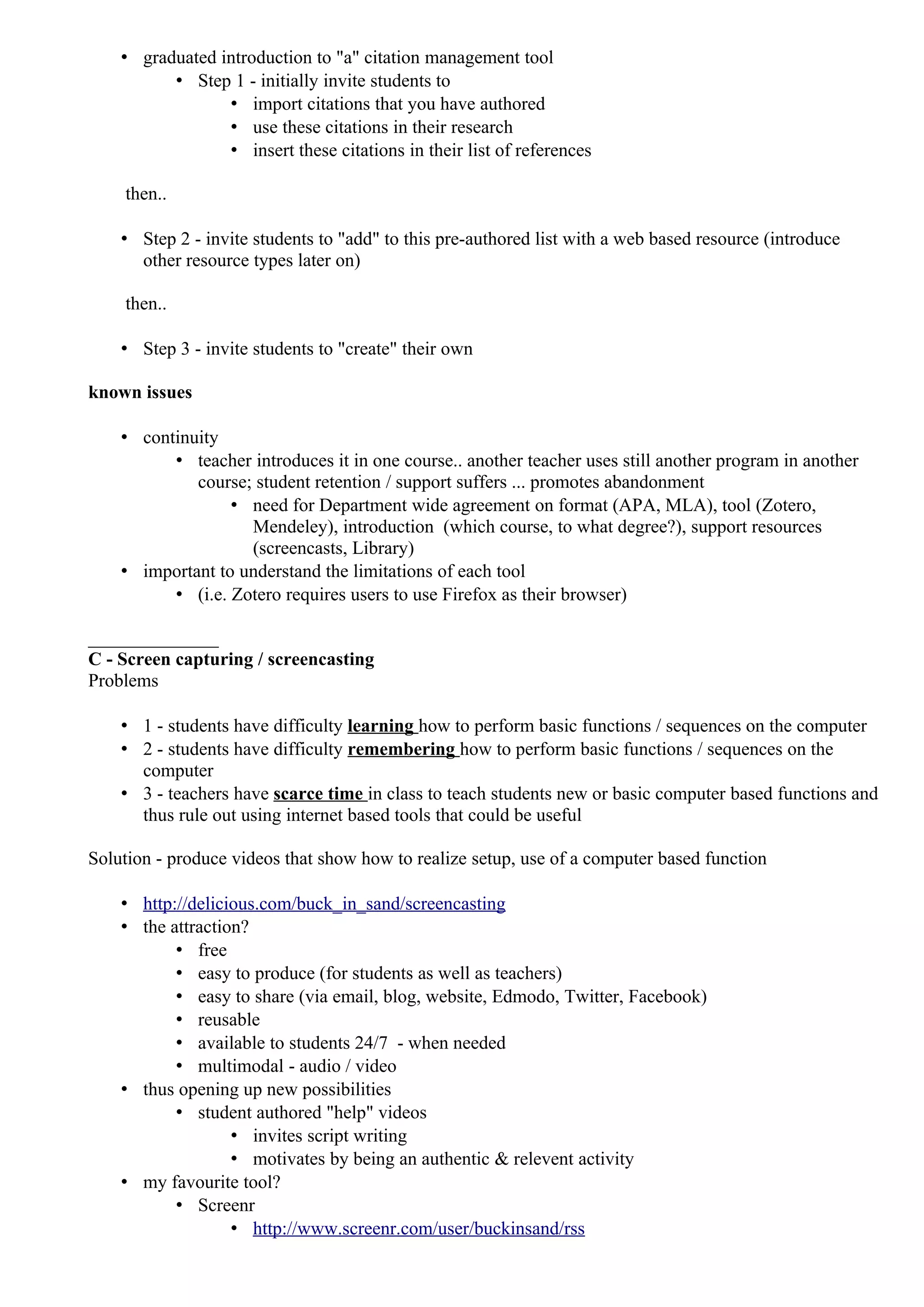 • graduated introduction to "a" citation management tool
          • Step 1 - initially invite students to
                 • import citations that you have authored
                 • use these citations in their research
                 • insert these citations in their list of references

    then..

    • Step 2 - invite students to "add" to this pre-authored list with a web based resource (introduce
      other resource types later on)

    then..

    • Step 3 - invite students to "create" their own

known issues

    • continuity
          • teacher introduces it in one course.. another teacher uses still another program in another
             course; student retention / support suffers ... promotes abandonment
                  • need for Department wide agreement on format (APA, MLA), tool (Zotero,
                    Mendeley), introduction (which course, to what degree?), support resources
                    (screencasts, Library)
    • important to understand the limitations of each tool
          • (i.e. Zotero requires users to use Firefox as their browser)

______________
C - Screen capturing / screencasting
Problems

    • 1 - students have difficulty learning how to perform basic functions / sequences on the computer
    • 2 - students have difficulty remembering how to perform basic functions / sequences on the
      computer
    • 3 - teachers have scarce time in class to teach students new or basic computer based functions and
      thus rule out using internet based tools that could be useful

Solution - produce videos that show how to realize setup, use of a computer based function

    • http://delicious.com/buck_in_sand/screencasting
    • the attraction?
           • free
           • easy to produce (for students as well as teachers)
           • easy to share (via email, blog, website, Edmodo, Twitter, Facebook)
           • reusable
           • available to students 24/7 - when needed
           • multimodal - audio / video
    • thus opening up new possibilities
           • student authored "help" videos
                   • invites script writing
                   • motivates by being an authentic & relevent activity
    • my favourite tool?
           • Screenr
                   • http://www.screenr.com/user/buckinsand/rss
 