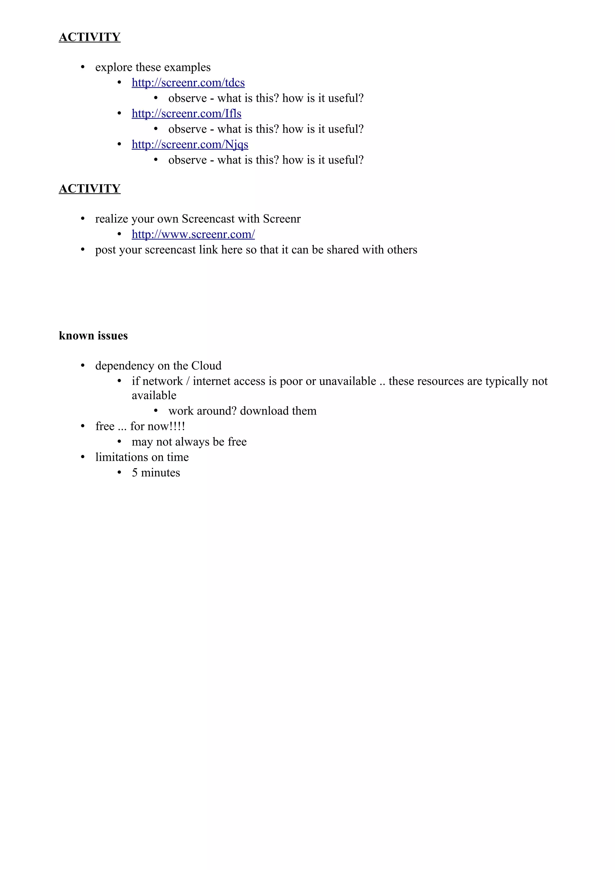 ACTIVITY

   • explore these examples
         • http://screenr.com/tdcs
                 • observe - what is this? how is it useful?
         • http://screenr.com/Ifls
                 • observe - what is this? how is it useful?
         • http://screenr.com/Njqs
                 • observe - what is this? how is it useful?

ACTIVITY

   • realize your own Screencast with Screenr
          • http://www.screenr.com/
   • post your screencast link here so that it can be shared with others




known issues

   • dependency on the Cloud
          • if network / internet access is poor or unavailable .. these resources are typically not
              available
                   • work around? download them
   • free ... for now!!!!
          • may not always be free
   • limitations on time
          • 5 minutes
 