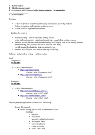 A - Collaboration
B - Citation management
C - Assessment with Comment banks Screen capturing / screencasting
____________________
A - Collaboration

Problems

    • 1 - how to promote more frequent writing, revision and review by students
    • 2 - how to monitor students in the writing process
    • 3 - how to invite higher rates of student

  Looking for a way to

    • more effeciently / effectively model writing process
    • invite students to actively participate in realizing a model of the writing process
    • improve accountabiliy of students in following / realizing all steps of the writing process
      (brainstorming, idea, outline, first draft, revision, final draft)
    • provide student feedback at a time convenient to you
    • promote more frequent peer review / sharing / modelling

Solution - collaborative writing - real time, online

Tools?
  Google docs
  ACTIVITY

    • explore these examples
          • http://j.mp/emailwriting
                  • observe - what is happening here?
          • http://j.mp/summarywriting
                  • observe - what is happening here?

  Etherpads
  ACTIVITY

    • explore these examples
          • http://buckinsand.titanpad.com/143
                  • observe - what is this? why?
          • http://buckinsand.titanpad.com/6
                  • observe - what is this? why?

Discuss possible applications of these tools for writing

    • discuss this example
          • model writing process with an incomplete outline
                   • headings
                         • question
                         • brainstorm
                         • research / collect information
                         • list in point form
                         • sort in point form
                         • create an outline
                         • create a first draft
 