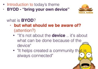 what is BYOD?
• but what should we be aware of?
(attention?)
• “It's not about the device .. it's about
what can be done because of the
device"
• "It helps created a community that is
always connected"
• Introduction to today’s theme
• BYOD - “bring your own device”
 