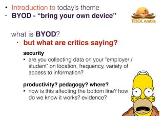 what is BYOD?
• but what are critics saying?
• Introduction to today’s theme
• BYOD - “bring your own device”
security
• are you collecting data on your "employer /
student" on location, frequency, variety of
access to information?
productivity? pedagogy? where?
• how is this affecting the bottom line? how
do we know it works? evidence?
 
