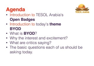 Agenda
• Introduction to TESOL Arabia's
Open Badges
• Introduction to today's theme
BYOD
• What is BYOD?
• Why the interest and excitement?
• What are critics saying?
• The basic questions each of us should be
asking today.
 