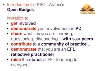 invitation to
• get involved
• demonstrate your involvement in PD
• share what it is you are learning,
questioning, discovering .. with your peers
• contribute to a community of practice ..
• demonstrate that you are an EFL
reﬂective practitioner
• raise the status of EFL teaching for
everyone
• Introduction to TESOL Arabia's
Open Badges
 