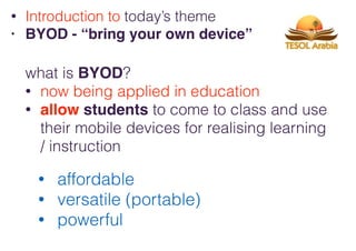 what is BYOD?
• now being applied in education
• allow students to come to class and use
their mobile devices for realising learning
/ instruction
• Introduction to today’s theme
• BYOD - “bring your own device”
• affordable
• versatile (portable)
• powerful
 