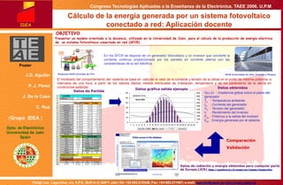 Congreso Tecnologías Aplicadas a la Enseñanza de la Electrónica. TAEE 2006. U.P.M
Paraje Las Lagunillas, s/n. E.P.S. (Edif.A-3) 23071 Jaén.Tel: +34.953.212348; Fax: +34.953.211967; e-mail: jaguilar@ujaen.es http://solar.ujaen.es
Cálculo de la energía generada por un sistema fotovoltaico
conectado a red: Aplicación docente
Poster
J.D. Aguilar
P. J. Perez
J. De la Casa
C. Rus
(Grupo IDEA )
Dpto. de Electrónica
Universidad de Jaén
Spain
Presentar un modelo orientado a la docencia, utilizado en la Universidad de Jaén, para el cálculo de la producción de energía eléctrica
de un sistema fotovoltaico conectado en red (SFCR).
IDEA
En los SFCR se dispone de un generador fotovoltaico y un inversor que convierte la
corriente continua proporcionada por los paneles en corriente alterna con las
características de la red eléctrica.
Diagrama SFCR (Cortesía de ITC)
G( , ) : Irradiancia global sobre el plano del
generador
Ta : Temperatura ambiente
IG : Corriente del generador
VG : Tensión del generador
η : Rendimiento del inversor
Pac : Potencia a la salida del inversor
Eac : Energía generada por el sistema
El modelado del comportamiento del sistema se basa en calcular el valor de la corriente y tensión de la célula en el punto de máxima potencia, a
intervalos de una hora, a partir de los valores diarios medios mensuales de irradiación, temperatura y de los parámetros de la célula en
condiciones estándar.
Datos de radiación y energía obtenidos para cualquier parte
de Europa.(JCR) http://sunbird.jrc.it/pvgis/pv/imaps/imaps.htm
OBJETIVO
SFCR Universidad de Jaén, Fachada y Pérgola
Datos gráfica salida ejemplo Datos obtenidos
Datos de Partida
Comparación
Validación
 