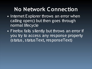 No Network C onnection
• Internet E xplorer throws an error when
  calling open() but then goes through
  normal lifecycle
• Firefox fails silently but throws an error if
  you try to access any response property
  (status, statusText, responseText)
 