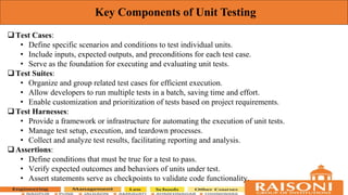 Key Components of Unit Testing
Test Cases:
• Define specific scenarios and conditions to test individual units.
• Include inputs, expected outputs, and preconditions for each test case.
• Serve as the foundation for executing and evaluating unit tests.
Test Suites:
• Organize and group related test cases for efficient execution.
• Allow developers to run multiple tests in a batch, saving time and effort.
• Enable customization and prioritization of tests based on project requirements.
Test Harnesses:
• Provide a framework or infrastructure for automating the execution of unit tests.
• Manage test setup, execution, and teardown processes.
• Collect and analyze test results, facilitating reporting and analysis.
Assertions:
• Define conditions that must be true for a test to pass.
• Verify expected outcomes and behaviors of units under test.
• Assert statements serve as checkpoints to validate code functionality.
 