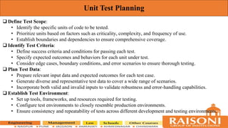 Unit Test Planning
 Define Test Scope:
• Identify the specific units of code to be tested.
• Prioritize units based on factors such as criticality, complexity, and frequency of use.
• Establish boundaries and dependencies to ensure comprehensive coverage.
 Identify Test Criteria:
• Define success criteria and conditions for passing each test.
• Specify expected outcomes and behaviors for each unit under test.
• Consider edge cases, boundary conditions, and error scenarios to ensure thorough testing.
 Plan Test Data:
• Prepare relevant input data and expected outcomes for each test case.
• Generate diverse and representative test data to cover a wide range of scenarios.
• Incorporate both valid and invalid inputs to validate robustness and error-handling capabilities.
 Establish Test Environment:
• Set up tools, frameworks, and resources required for testing.
• Configure test environments to closely resemble production environments.
• Ensure consistency and repeatability of tests across different development and testing environments.
 