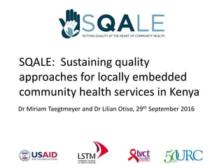 SQALE: Sustaining quality
approaches for locally embedded
community health services in Kenya
Dr Miriam Taegtmeyer and Dr Lilian Otiso, 29th September 2016
 