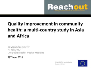Quality Improvement in community
health: a multi-country study in Asia
and Africa
Dr Miriam Taegtmeyer
PI, REACHOUT
Liverpool School of Tropical Medicine
REACHOUT is funded by the
European Union
1
12th June 2016
 