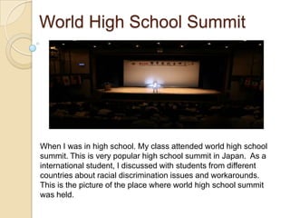 World High School Summit




When I was in high school. My class attended world high school
summit. This is very popular high school summit in Japan. As a
international student, I discussed with students from different
countries about racial discrimination issues and workarounds.
This is the picture of the place where world high school summit
was held.
 