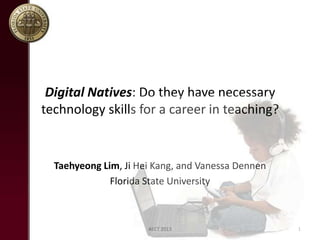 Digital Natives: Do they have necessary
technology skills for a career in teaching?

Taehyeong Lim, Ji Hei Kang, and Vanessa Dennen
Florida State University

AECT 2013

1

 