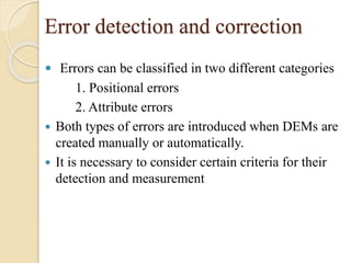 Error detection and correction
 Errors can be classified in two different categories
1. Positional errors
2. Attribute errors
 Both types of errors are introduced when DEMs are
created manually or automatically.
 It is necessary to consider certain criteria for their
detection and measurement
 
