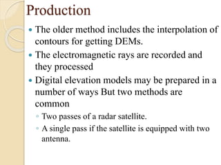 Production
 The older method includes the interpolation of
contours for getting DEMs.
 The electromagnetic rays are recorded and
they processed
 Digital elevation models may be prepared in a
number of ways But two methods are
common
◦ Two passes of a radar satellite.
◦ A single pass if the satellite is equipped with two
antenna.
 