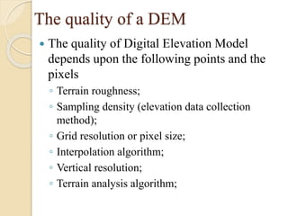 The quality of a DEM
 The quality of Digital Elevation Model
depends upon the following points and the
pixels
◦ Terrain roughness;
◦ Sampling density (elevation data collection
method);
◦ Grid resolution or pixel size;
◦ Interpolation algorithm;
◦ Vertical resolution;
◦ Terrain analysis algorithm;
 