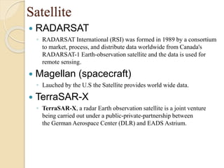 Satellite
 RADARSAT
◦ RADARSAT International (RSI) was formed in 1989 by a consortium
to market, process, and distribute data worldwide from Canada's
RADARSAT-1 Earth-observation satellite and the data is used for
remote sensing.
 Magellan (spacecraft)
◦ Lauched by the U.S the Satellite provides world wide data.
 TerraSAR-X
◦ TerraSAR-X, a radar Earth observation satellite is a joint venture
being carried out under a public-private-partnership between
the German Aerospace Center (DLR) and EADS Astrium.
 