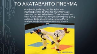 ΤΟ ΑΚΑΤΑΒΛΗΤΟ ΠΝΕΥΜΑ
Ο σοβαρός μαθητής του Τάε Κβον Ντο
συμπεριφέρεται σε όλες τις περιστάσεις με
ταπεινότητα και ειλικρίνεια. Όταν συναντά την
αδικία, αντιμετωπίζει τους φιλοπόλεμους χωρίς
καθόλου φόβο ή δισταγμό, με ακατάβλητο
πνεύμα, ανεξάρτητα από το ποιος είναι ο
αντίπαλος ή πόσο μεγάλος είναι ο αριθμός
τους.
 