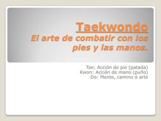 Taekwondo
El arte de combatir con los
          pies y las manos.

             Tae: Acción de pie (patada)
           Kwon: Acción de mano (puño)
               Do: Mente, camino ó arte
 