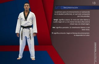13
                 i m p l e m e n ta c i ó n

    Lo primero para el entrenamiento en taekwondo
    es el doobok (uniforme), el cual está compuesto
                                    por tres prendas:
  Sangi: significa casaca. Es recta de color blanco y
  cuello negro en v, si es menor de doce años será la
                           mitad rojo y la mitad negro.
 Hai: significa pantalón. Es totalmente blanco y con
                                          bota recta.
Ti: significa cinturón. Según el tiempo de entrenamien-
                                   to dependerá el color.




                                                             guía deportiva taekwondo
 