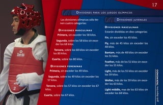 17
                              divisiOnes   pa r a l O s j u e g O s O l í m p i c O s


              Las divisiones olímpicas sólo tie-                    divisiOnes          juveniles
              nen cuatro categorías:
                                                       divisiones        masculinas
            divisiones        masculinas
                                                       Estarán divididas en diez categorías:
           Primera, sin exceder los 58 kilos.
                                                       Fin, sin exceder los 45 kilos.
           Segunda, sobre los 58 kilos sin exce-
          der los 68 kilos.                            Fly, más de 45 kilos sin exceder los
                                                       48 kilos.
         Tercera, sobre los 68 kilos sin exceder
        los 80 kilos.                                  Bantam, más de 48 kilos sin exceder
                                                       los 51 kilos.
       Cuarta, sobre los 80 kilos.
                                                       Feather, más de los 51 kilos sin exce-
     divisiones     femeninas                          der los 55 kilos.
    Primera, sin exceder los 49 kilos.                 Light, más de los 55 kilos sin exceder




                                                                                                     guía deportiva taekwondo
                                                       los 59 kilos.
    Segunda, sobre los 49 kilos sin exceder los
   57 kilos.                                           Welter, más de los 59 kilos sin exce-
                                                       der los 63 kilos.
  Tercera, sobre los 57 kilos sin exceder los 67
 kilos.                                                Light middle, mas de los 63 kilos sin
                                                       exceder los 68 kilos.
Cuarta, sobre los 67 kilos.
 