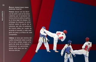22
             áreas      p e r m i t i da s pa r a
             m a r c a r p u n to :

             Tronco: atacar con las técni-
reglamento




             cas de puño y pie en las áreas
             cubiertas por el protector de
             tronco entre la axila y la pelvis,
             es el área legal de ataque. Sin
             embargo los ataques no serán
             hechos sobre la parte de la
             columna, por ello, el protector
             de tronco debe ser usado de
             acuerdo al tamaño a cada cate-
             goría de peso y el físico de cada
             competidor.
             Cabeza: el área por encima del
             cuello incluyendo toda la parte
             de la cara, ambas orejas y la
             parte de atrás de la cabeza.
             Solamente es permitido
             atacar esta área con las
             técnicas del pie.
 